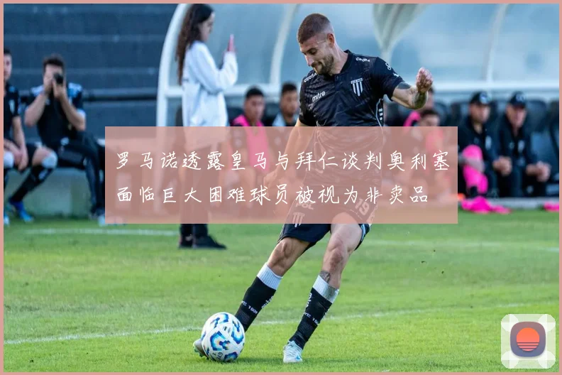 罗马诺透露皇马与拜仁谈判奥利塞面临巨大困难球员被视为非卖品