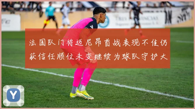 法国队门将迈尼昂首战表现不佳仍获信任顺位未变继续为球队守护大门