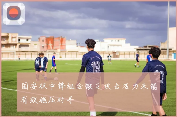 国安双中锋组合缺乏攻击活力未能有效施压对手