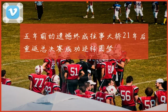 五年前的遗憾终成往事大桥21年后重返总决赛成功逆转圆梦