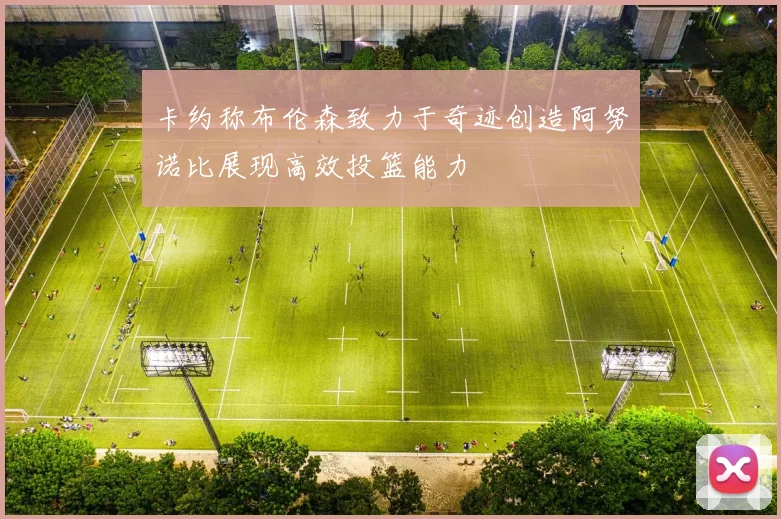 卡约称布伦森致力于奇迹创造阿努诺比展现高效投篮能力