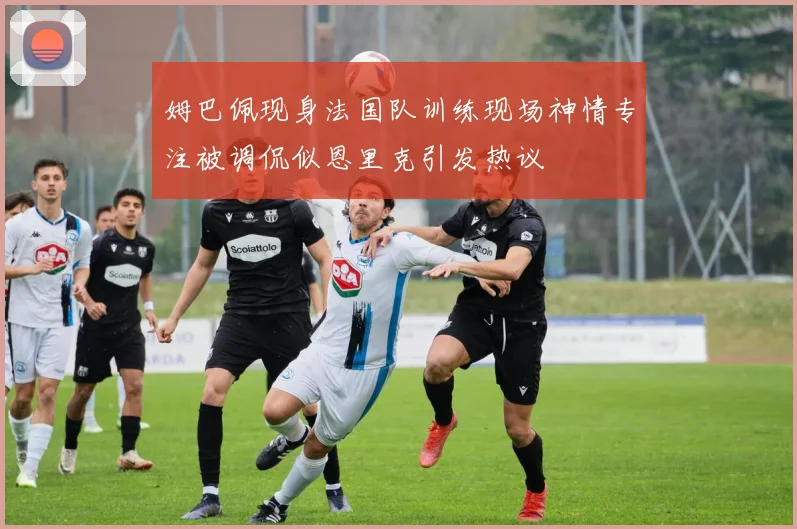 姆巴佩现身法国队训练现场神情专注被调侃似恩里克引发热议