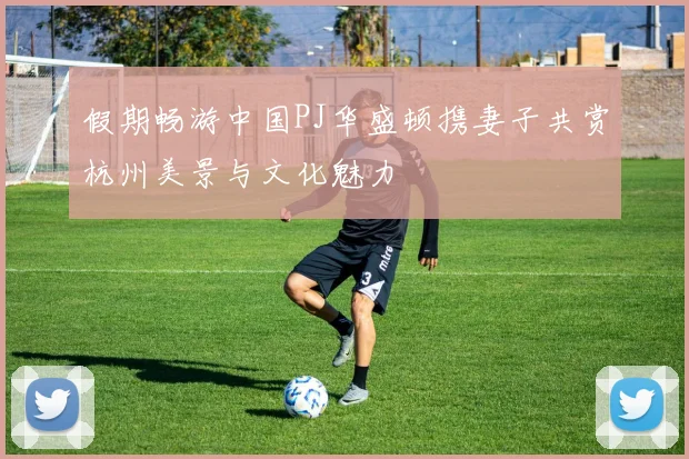 假期畅游中国PJ华盛顿携妻子共赏杭州美景与文化魅力