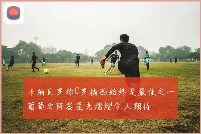 卡纳瓦罗称C罗梅西始终是最佳之一葡萄牙阵容星光熠熠令人期待
