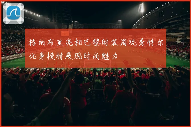 格纳布里亮相巴黎时装周观秀特尔化身模特展现时尚魅力