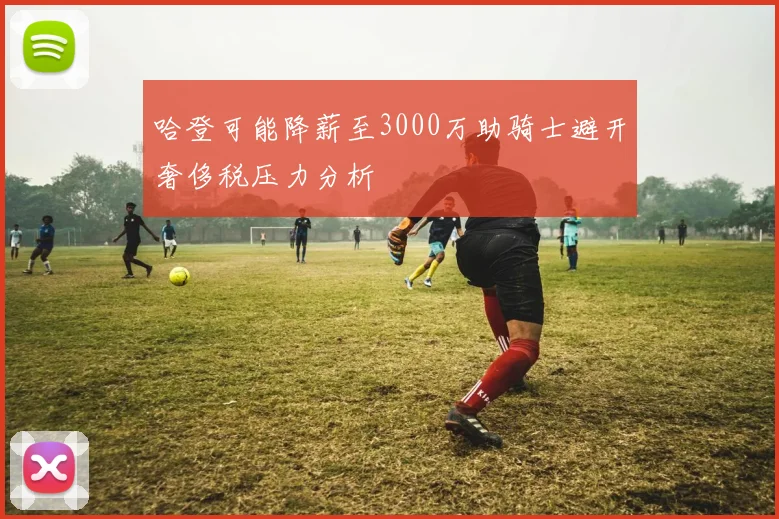 哈登可能降薪至3000万助骑士避开奢侈税压力分析