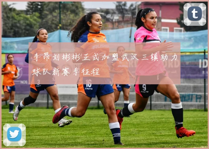 李昂刘彬彬正式加盟武汉三镇助力球队新赛季征程
