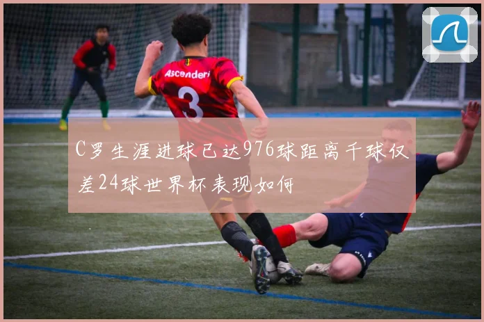 C罗生涯进球已达976球距离千球仅差24球世界杯表现如何