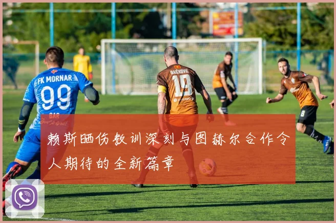 赖斯晒伤教训深刻与图赫尔合作令人期待的全新篇章