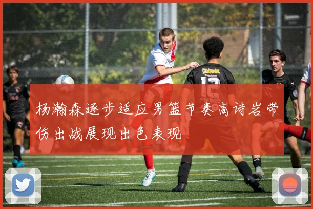 杨瀚森逐步适应男篮节奏高诗岩带伤出战展现出色表现