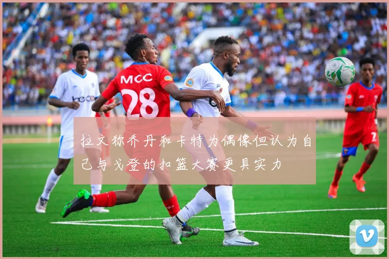 拉文称乔丹和卡特为偶像但认为自己与戈登的扣篮大赛更具实力